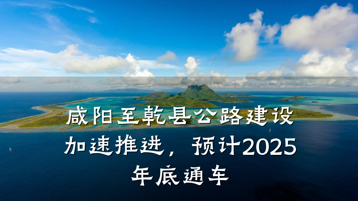 咸阳至乾县公路建设加速推进,预计2025年底通车